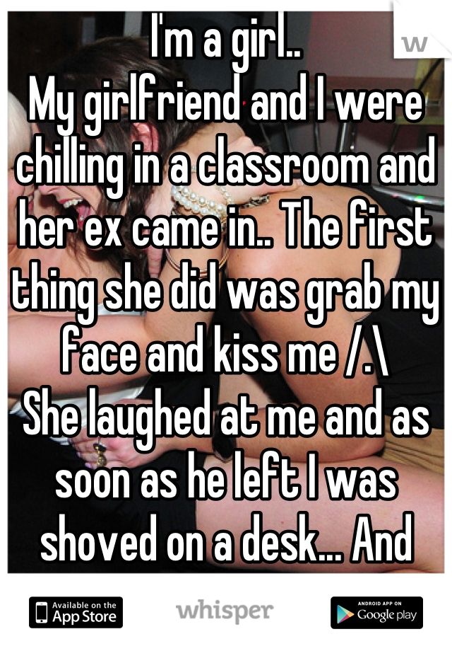 I'm a girl.. 
My girlfriend and I were chilling in a classroom and her ex came in.. The first thing she did was grab my face and kiss me /.\
She laughed at me and as soon as he left I was shoved on a desk... And whatnot 