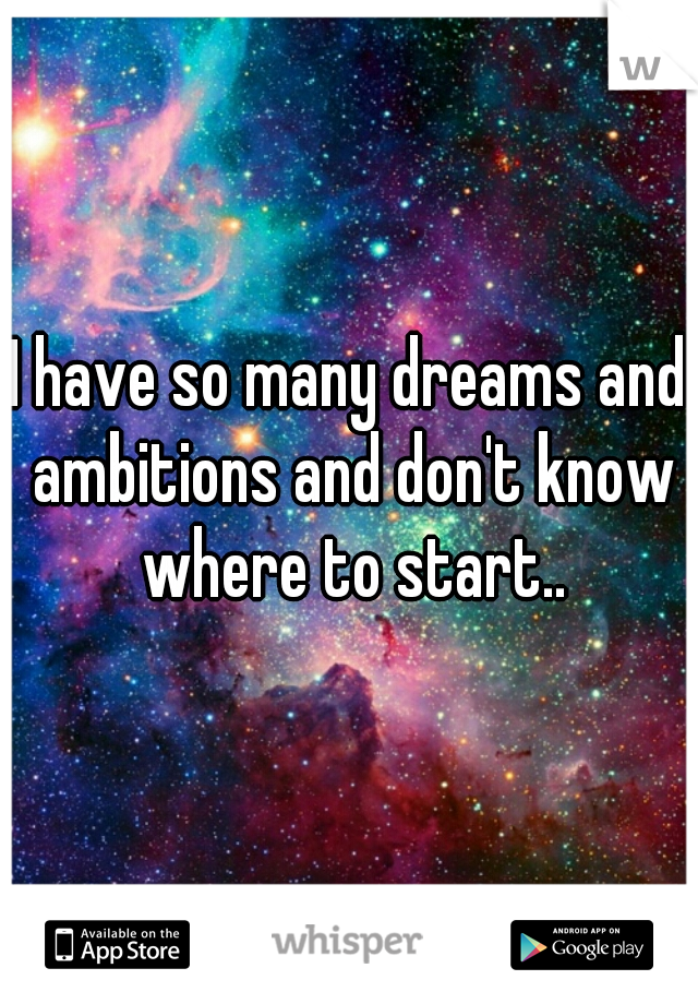 I have so many dreams and ambitions and don't know where to start..