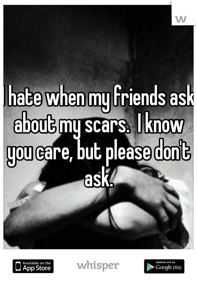 I hate when my friends ask about my scars.  I know you care, but please don't ask.