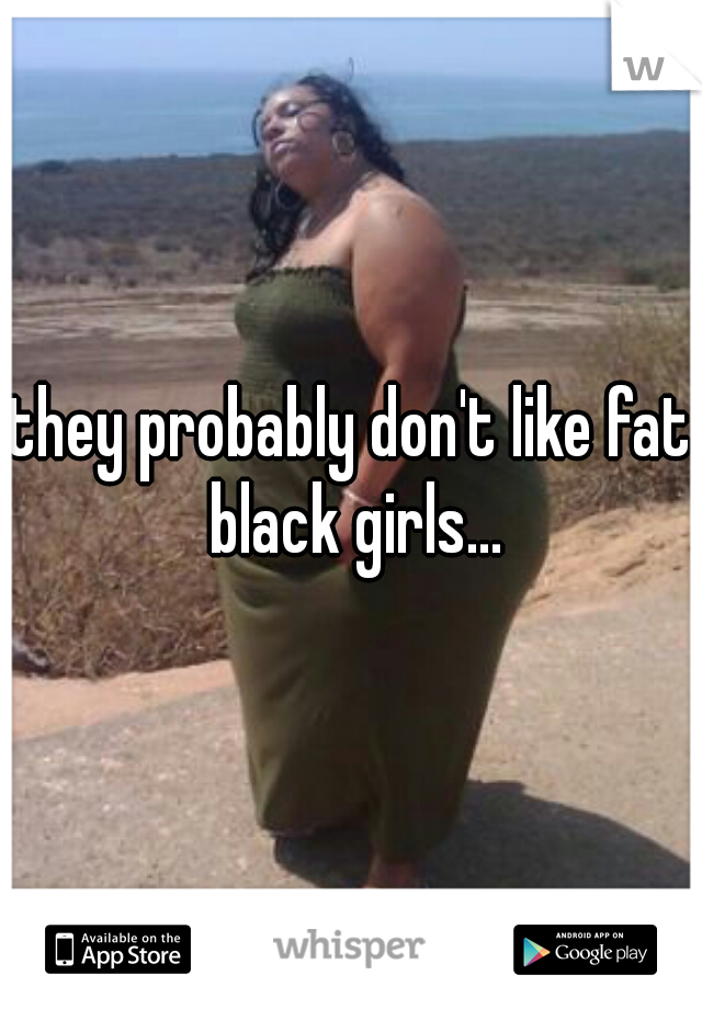 they probably don't like fat black girls...