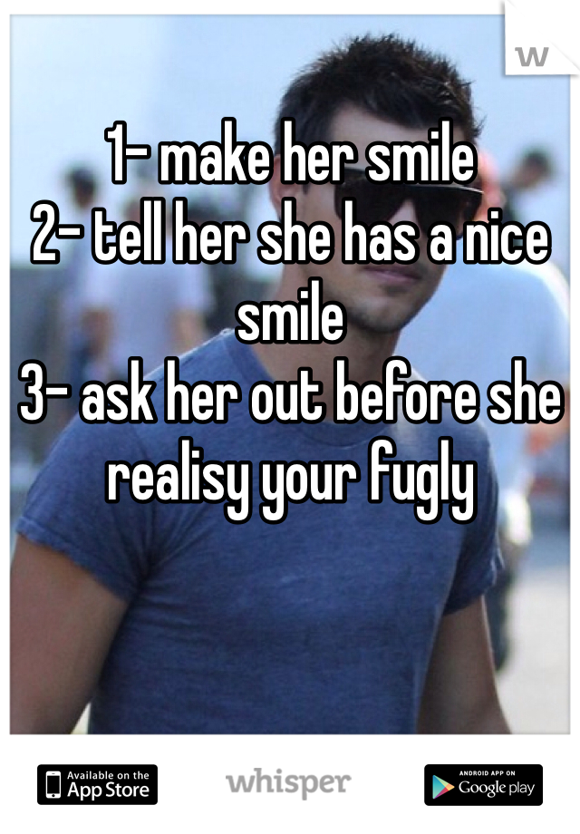 1- make her smile
2- tell her she has a nice smile
3- ask her out before she realisy your fugly