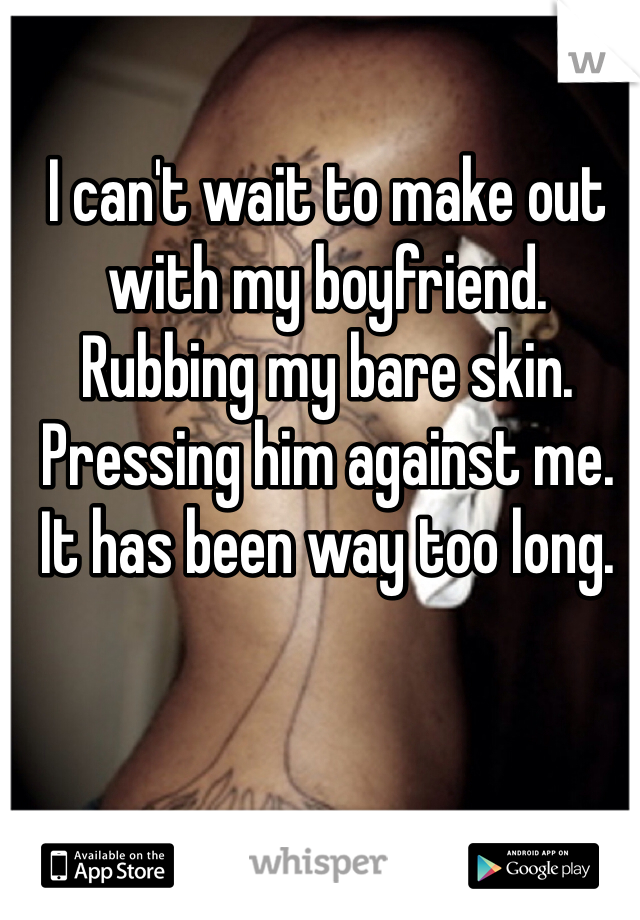 I can't wait to make out with my boyfriend. Rubbing my bare skin. Pressing him against me. It has been way too long. 