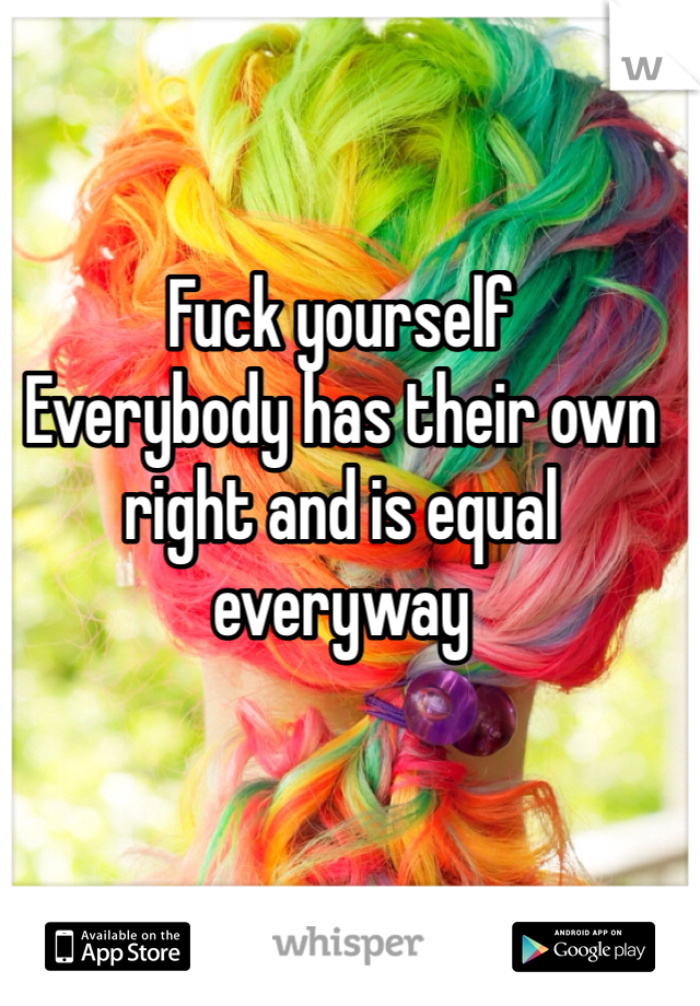 Fuck yourself 
Everybody has their own right and is equal everyway 
