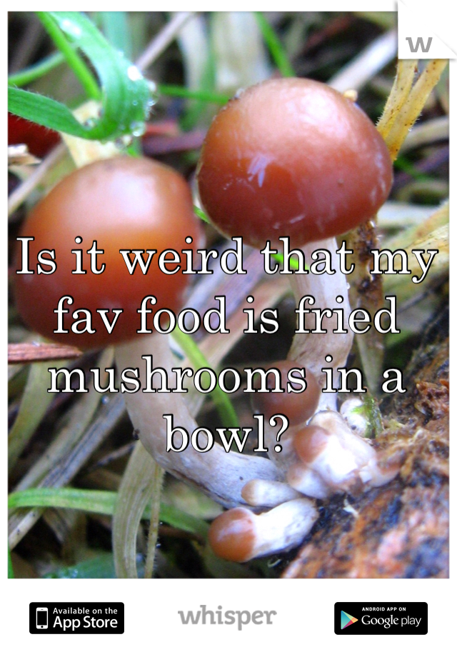 Is it weird that my fav food is fried mushrooms in a bowl?