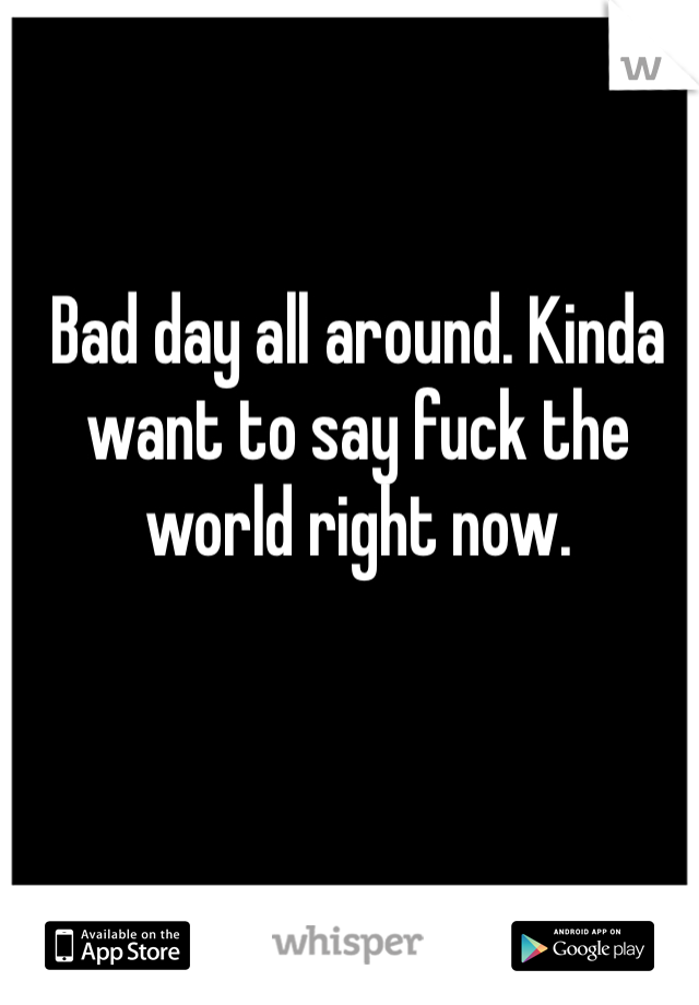 Bad day all around. Kinda want to say fuck the world right now. 