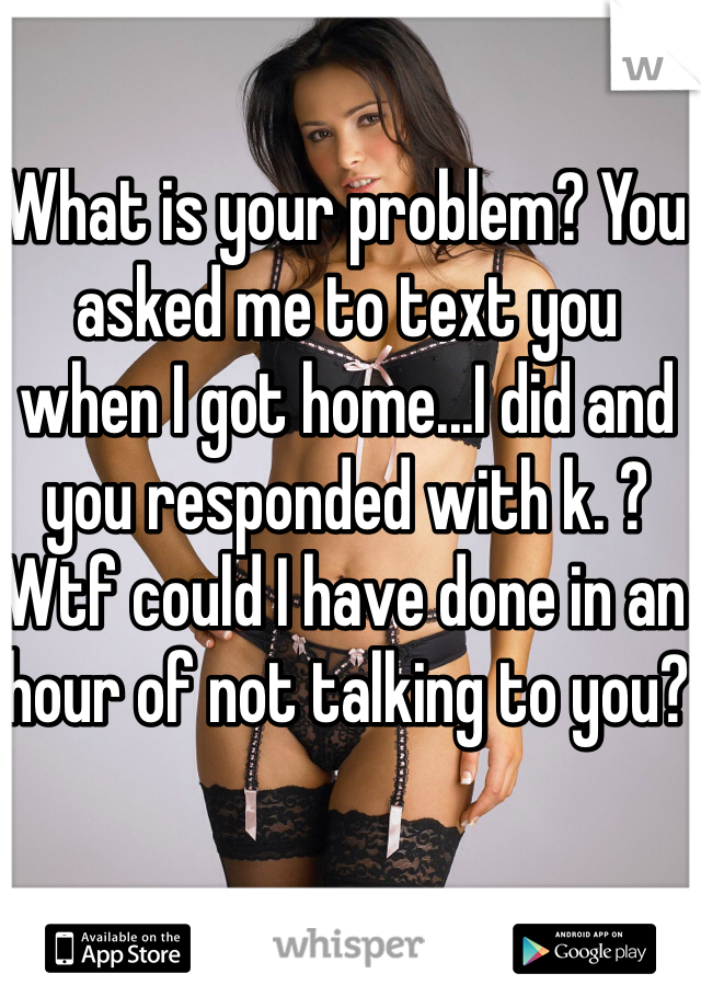 What is your problem? You asked me to text you when I got home...I did and you responded with k. ? Wtf could I have done in an hour of not talking to you?