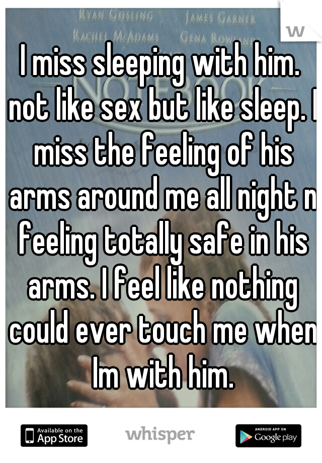 I miss sleeping with him. not like sex but like sleep. I miss the feeling of his arms around me all night n feeling totally safe in his arms. I feel like nothing could ever touch me when Im with him.