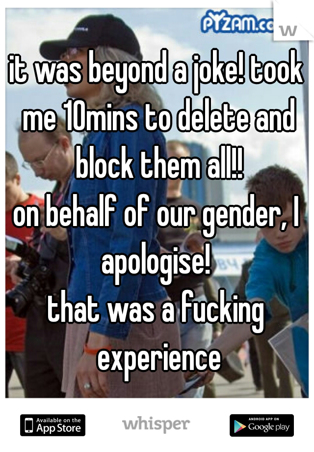 it was beyond a joke! took me 10mins to delete and block them all!!

on behalf of our gender, I apologise! 

that was a fucking experience
