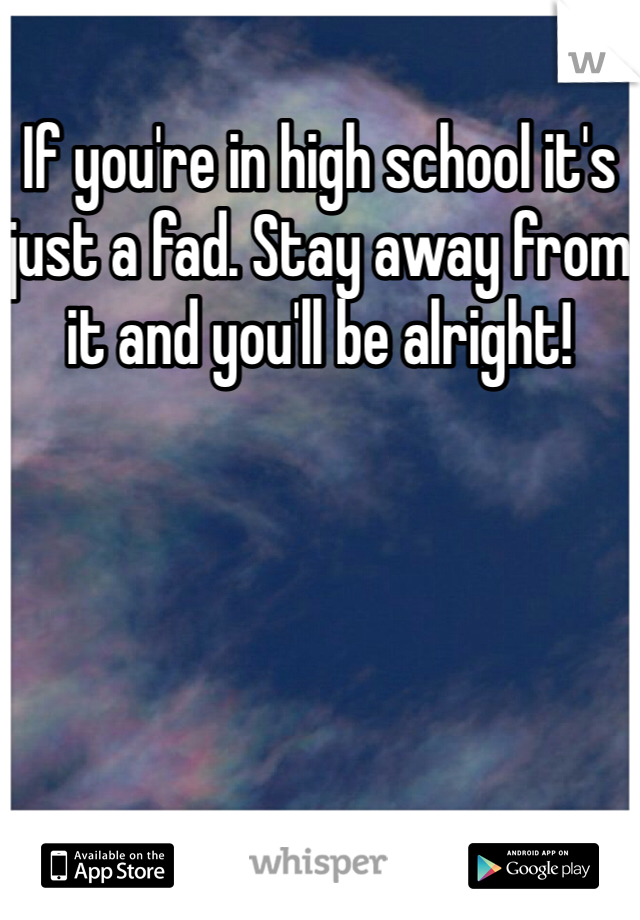 If you're in high school it's just a fad. Stay away from it and you'll be alright!