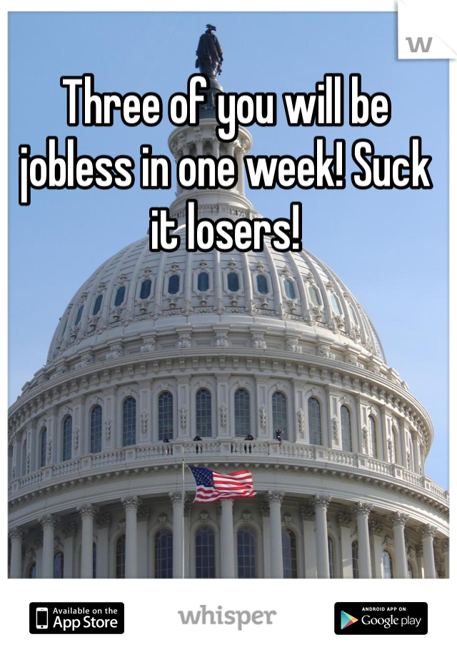 Three of you will be jobless in one week! Suck it losers! 