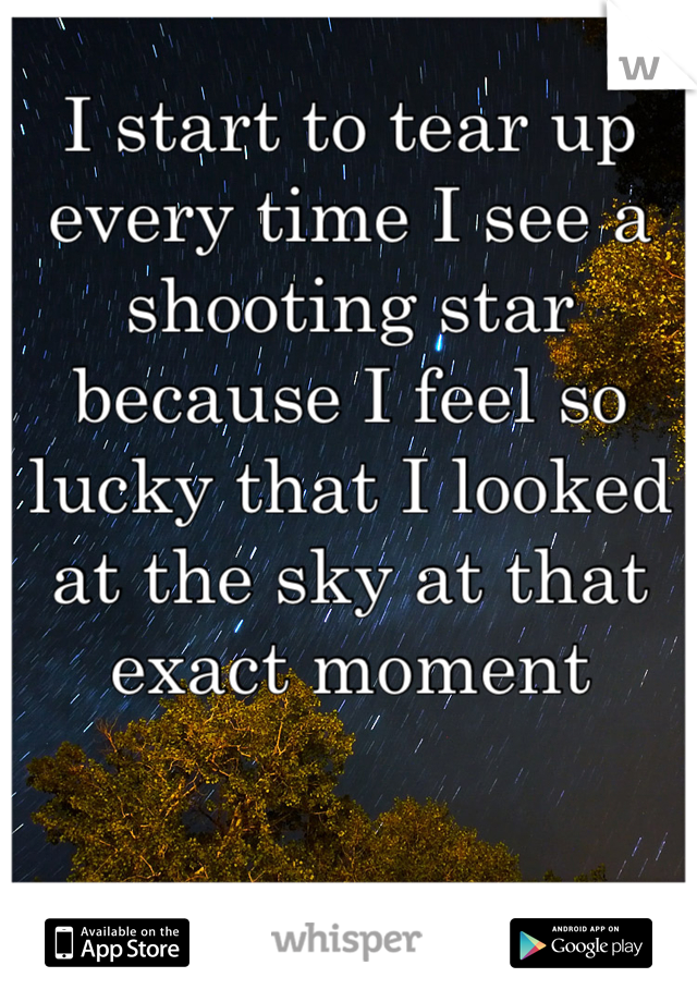 I start to tear up every time I see a shooting star because I feel so lucky that I looked at the sky at that exact moment