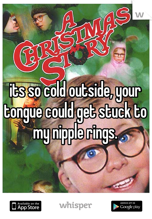 its so cold outside, your tongue could get stuck to my nipple rings. 