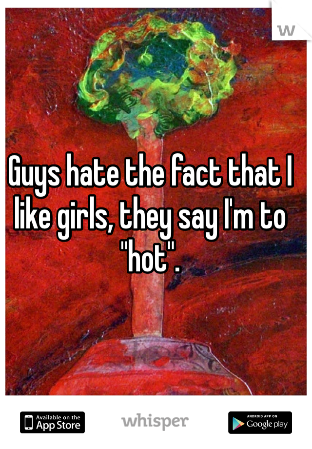 Guys hate the fact that I like girls, they say I'm to "hot".