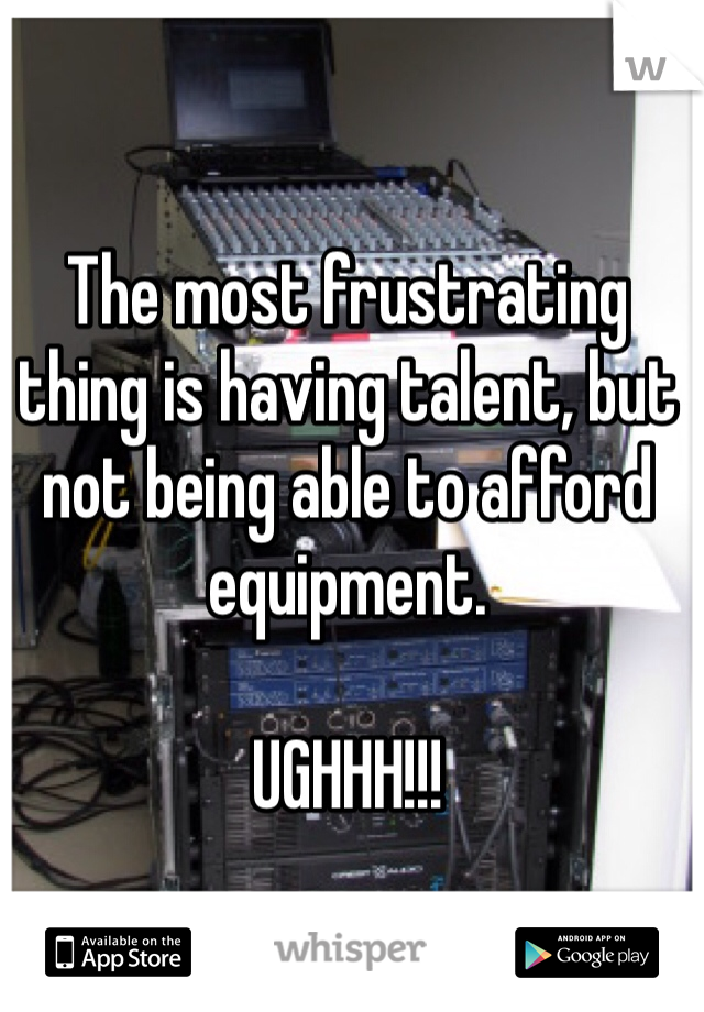 The most frustrating thing is having talent, but not being able to afford equipment.

UGHHH!!!