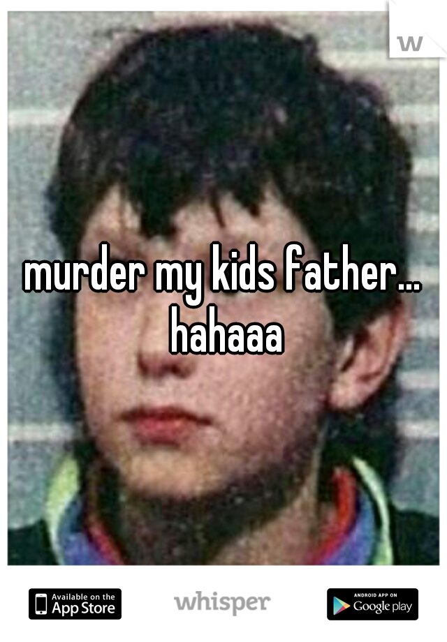 murder my kids father... hahaaa
