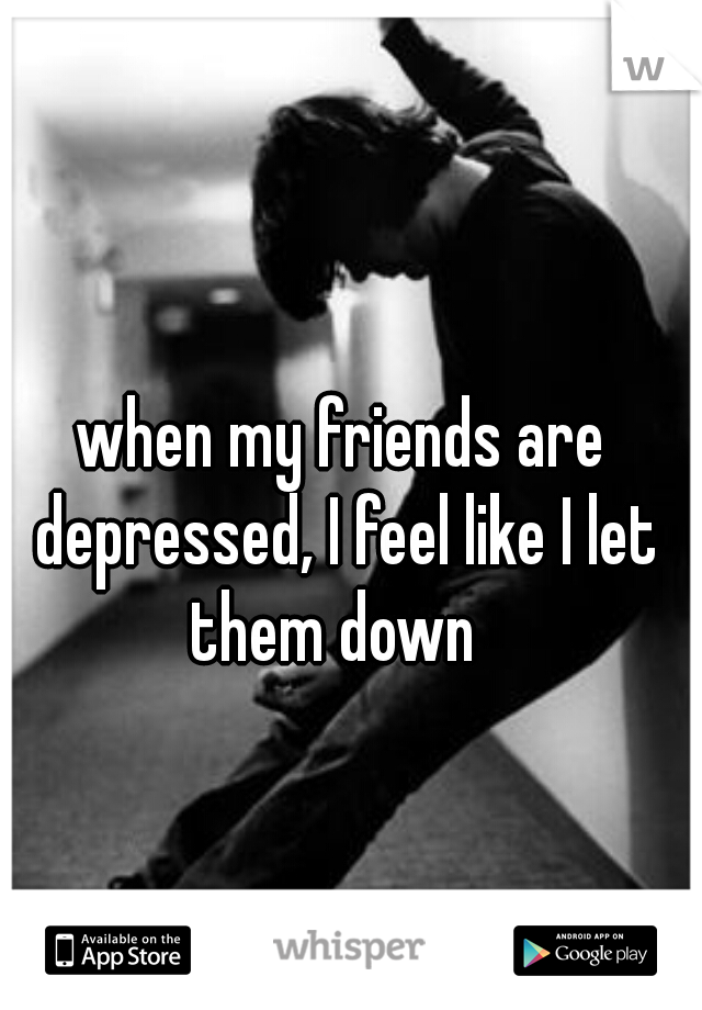 when my friends are depressed, I feel like I let them down  