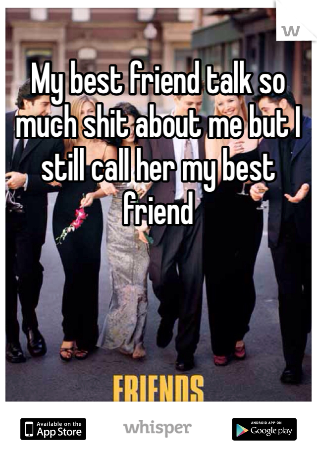 My best friend talk so much shit about me but I still call her my best friend 