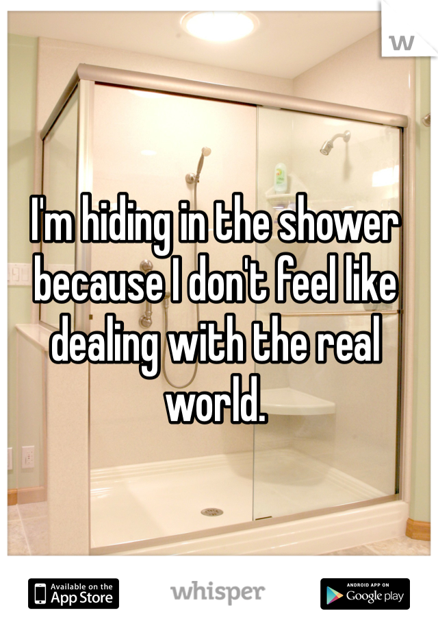 I'm hiding in the shower because I don't feel like dealing with the real world.