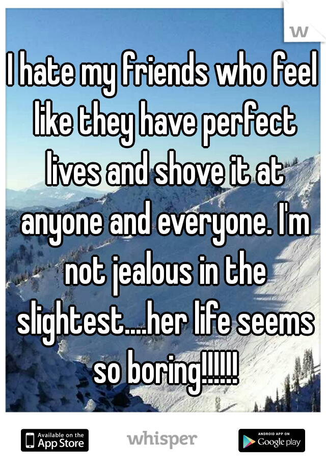 I hate my friends who feel like they have perfect lives and shove it at anyone and everyone. I'm not jealous in the slightest....her life seems so boring!!!!!!