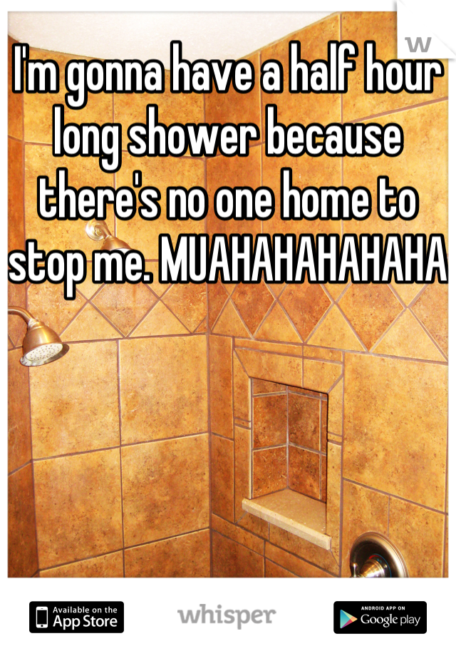 I'm gonna have a half hour long shower because there's no one home to stop me. MUAHAHAHAHAHA