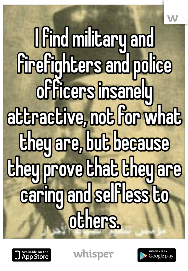 I find military and firefighters and police officers insanely attractive, not for what they are, but because they prove that they are caring and selfless to others. 