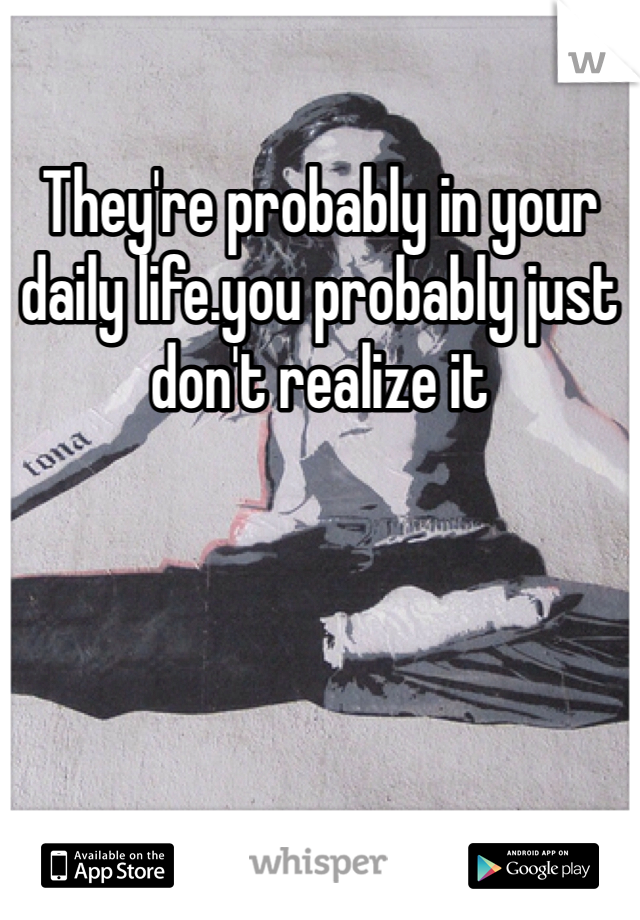 They're probably in your daily life.you probably just don't realize it