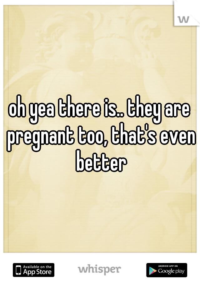 oh yea there is.. they are pregnant too, that's even better