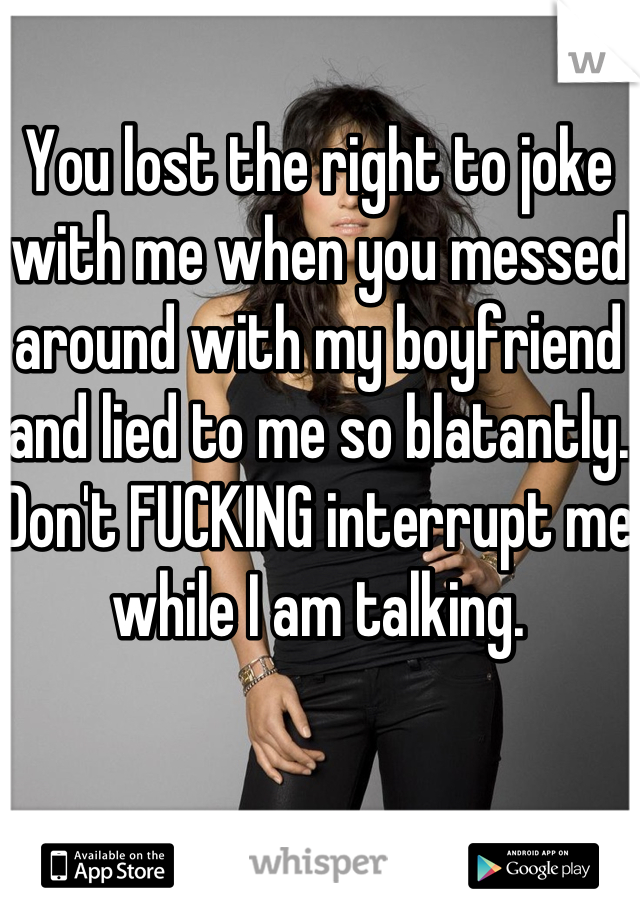 You lost the right to joke with me when you messed around with my boyfriend and lied to me so blatantly. Don't FUCKING interrupt me while I am talking.