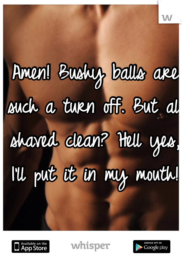 Amen! Bushy balls are such a turn off. But all shaved clean? Hell yes, I'll put it in my mouth!