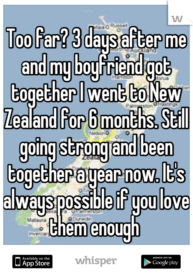 Too far? 3 days after me and my boyfriend got together I went to New Zealand for 6 months. Still going strong and been together a year now. It's always possible if you love them enough 