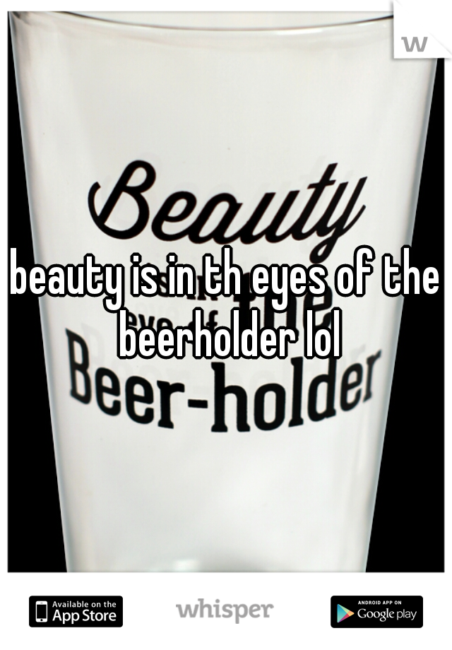 beauty is in th eyes of the beerholder lol