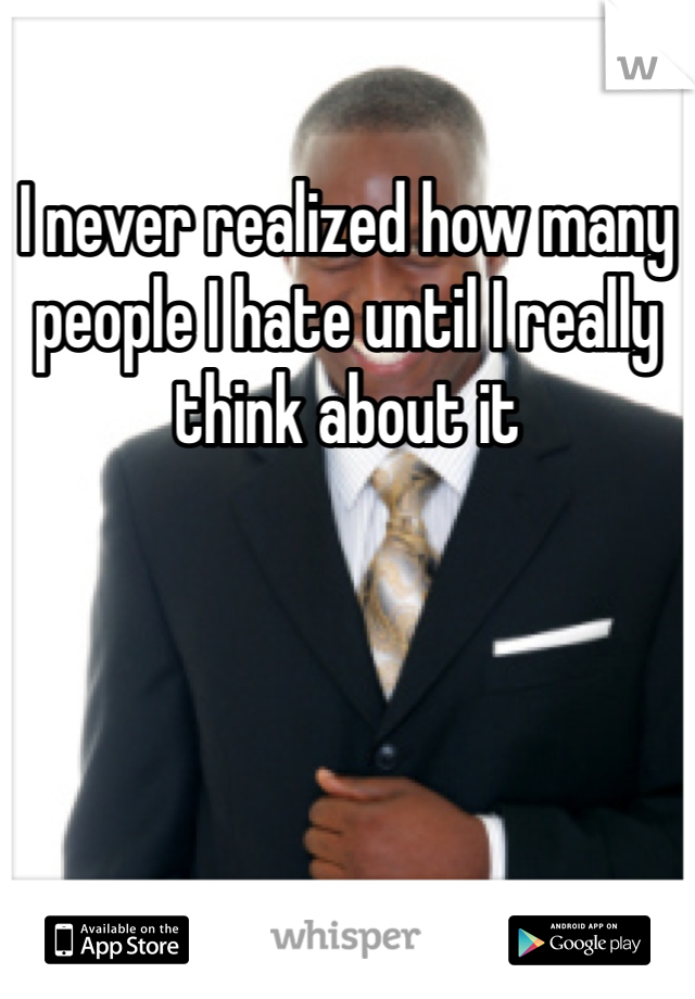 I never realized how many people I hate until I really think about it 