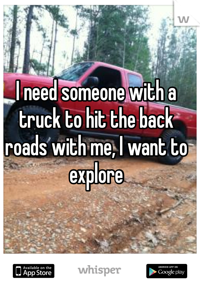 I need someone with a truck to hit the back roads with me, I want to explore 