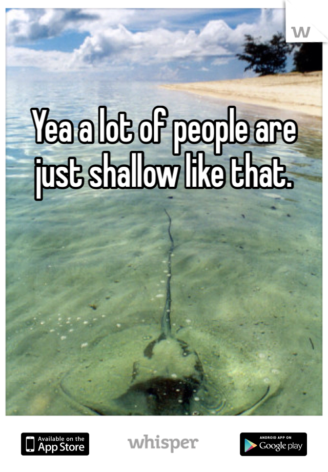 Yea a lot of people are just shallow like that.