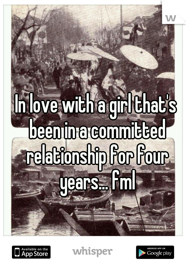 In love with a girl that's been in a committed relationship for four years... fml
