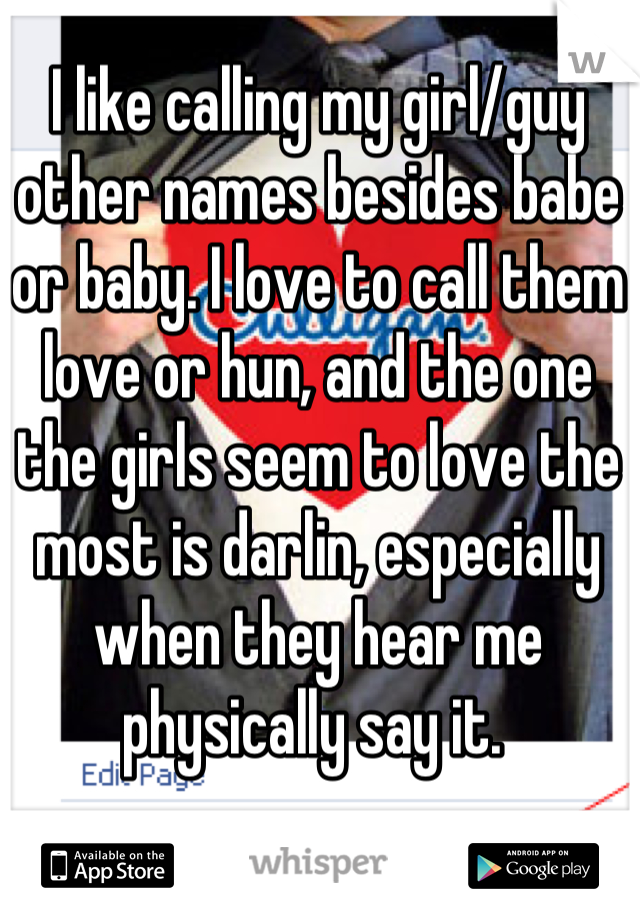 I like calling my girl/guy other names besides babe or baby. I love to call them love or hun, and the one the girls seem to love the most is darlin, especially when they hear me physically say it. 