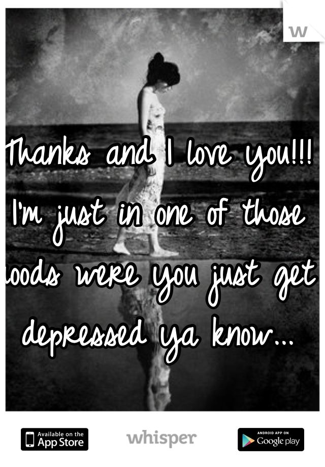 Thanks and I love you!!! I'm just in one of those moods were you just get depressed ya know...