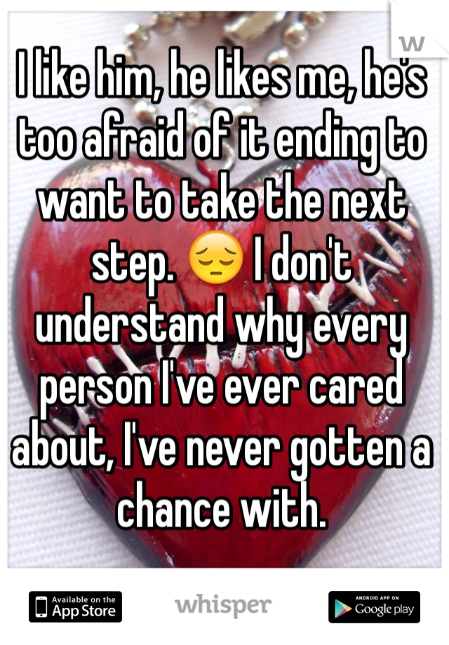 I like him, he likes me, he's too afraid of it ending to want to take the next step. 😔 I don't understand why every person I've ever cared about, I've never gotten a chance with.