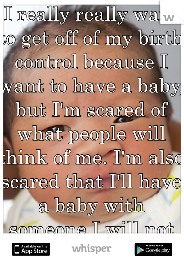 I really really want to get off of my birth control because I want to have a baby, but I'm scared of what people will think of me. I'm also scared that I'll have a baby with someone I will not be happy with. 