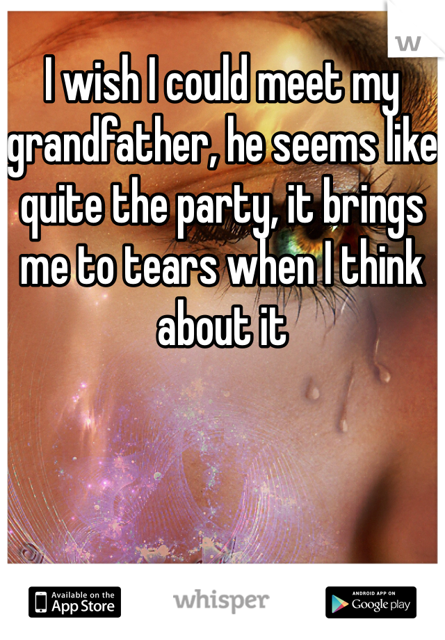 I wish I could meet my grandfather, he seems like quite the party, it brings me to tears when I think about it