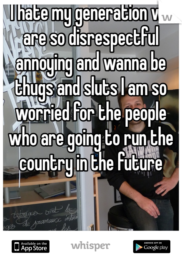 I hate my generation we are so disrespectful annoying and wanna be thugs and sluts I am so worried for the people who are going to run the country in the future