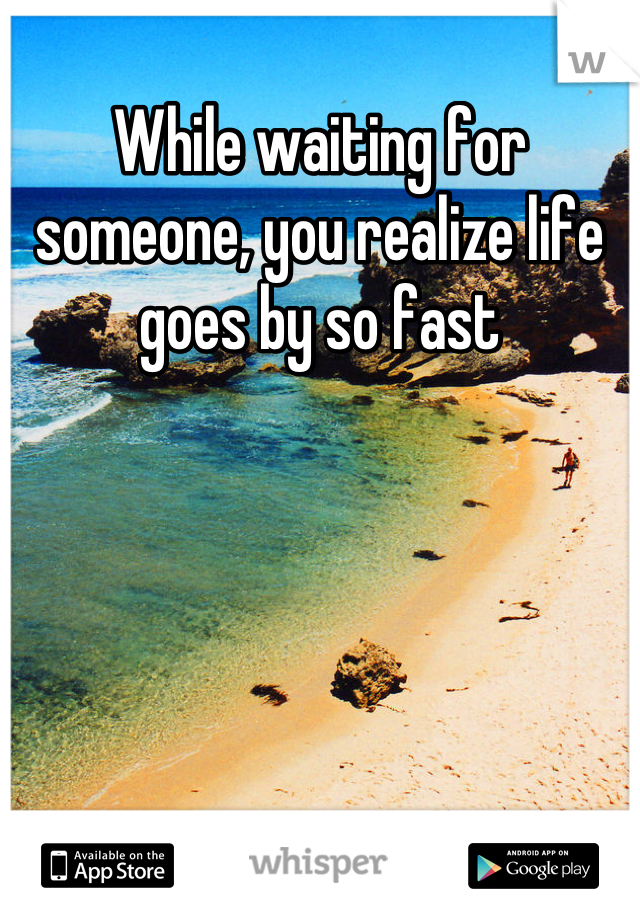 While waiting for someone, you realize life goes by so fast