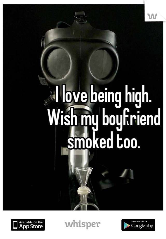 I love being high. 
Wish my boyfriend smoked too.