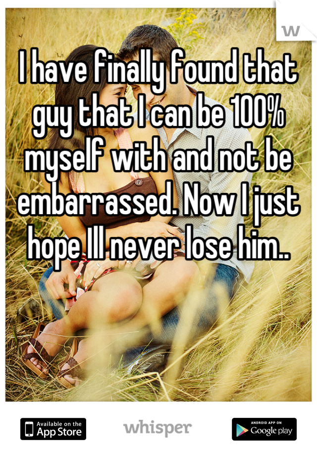 I have finally found that guy that I can be 100% myself with and not be embarrassed. Now I just hope Ill never lose him..
