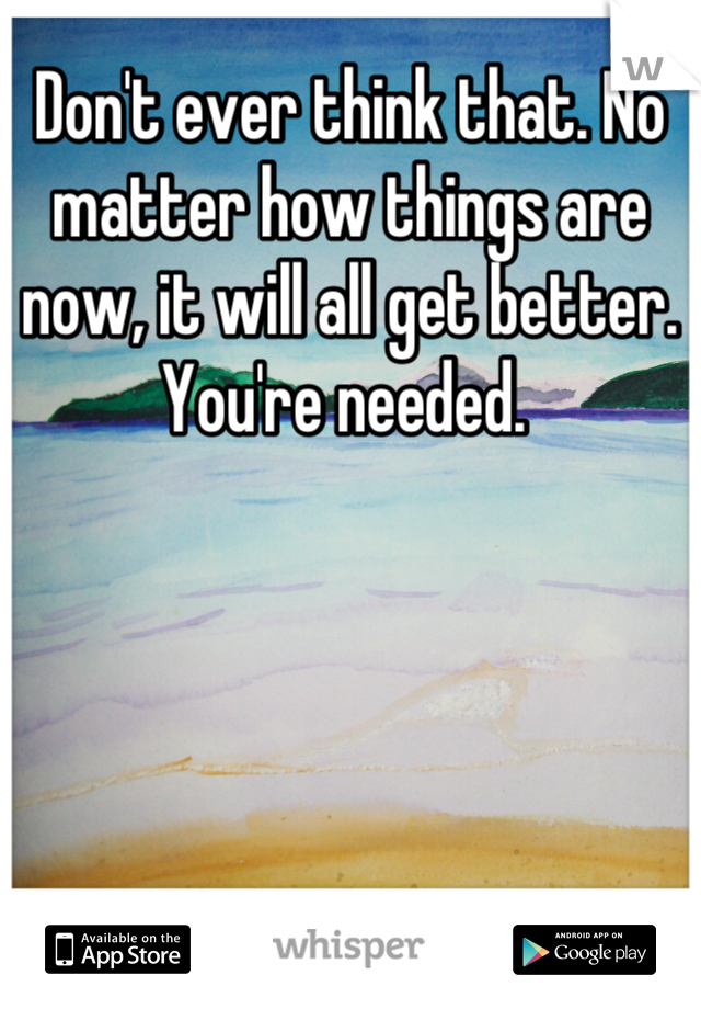 Don't ever think that. No matter how things are now, it will all get better. You're needed. 
