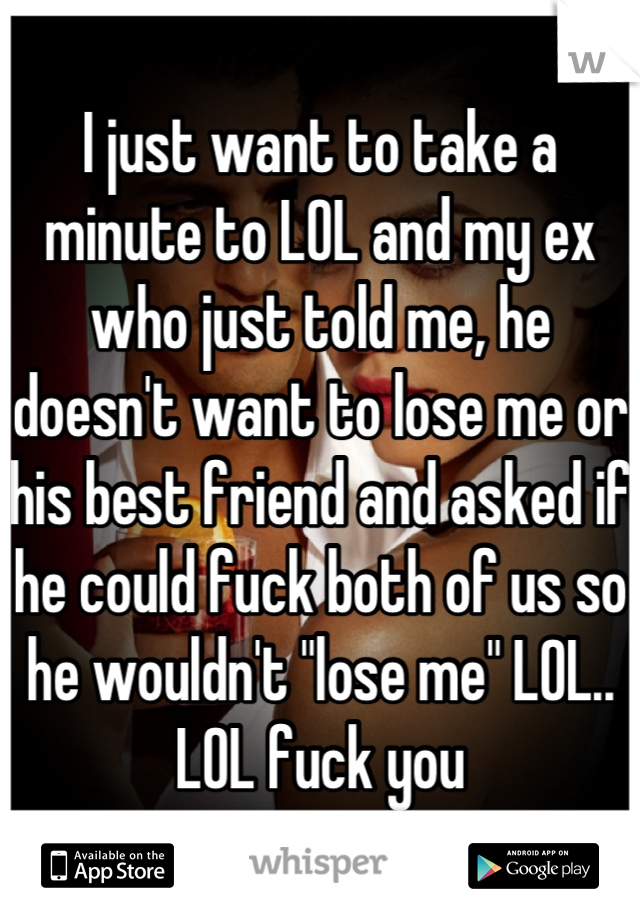 I just want to take a minute to LOL and my ex who just told me, he doesn't want to lose me or his best friend and asked if he could fuck both of us so he wouldn't "lose me" LOL.. LOL fuck you