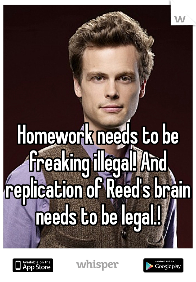 Homework needs to be freaking illegal! And replication of Reed's brain needs to be legal.!