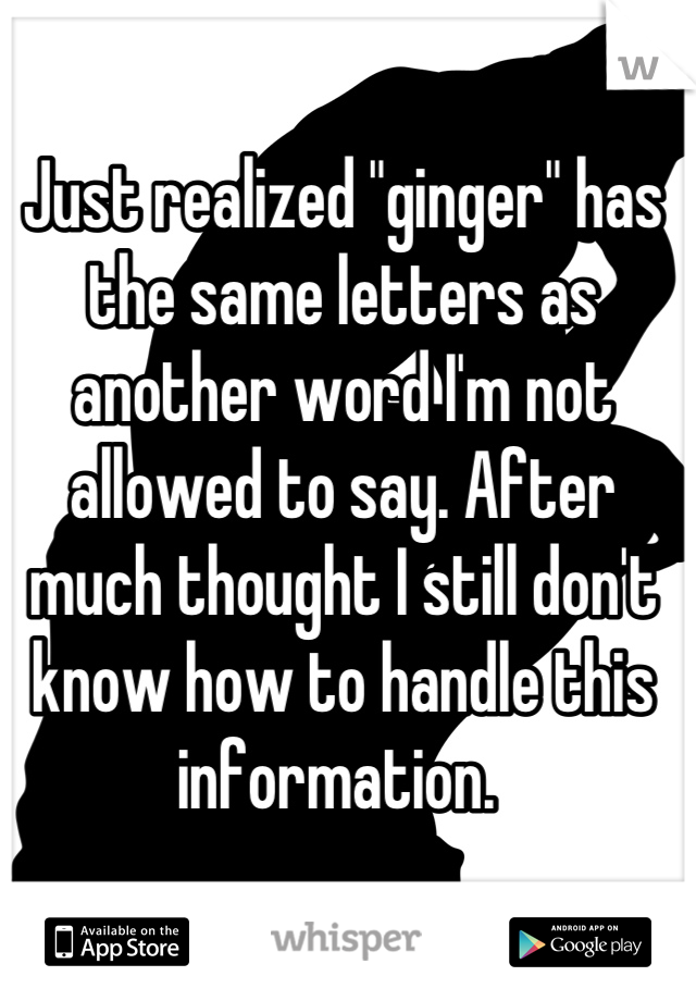 Just realized "ginger" has the same letters as another word I'm not allowed to say. After much thought I still don't know how to handle this information. 