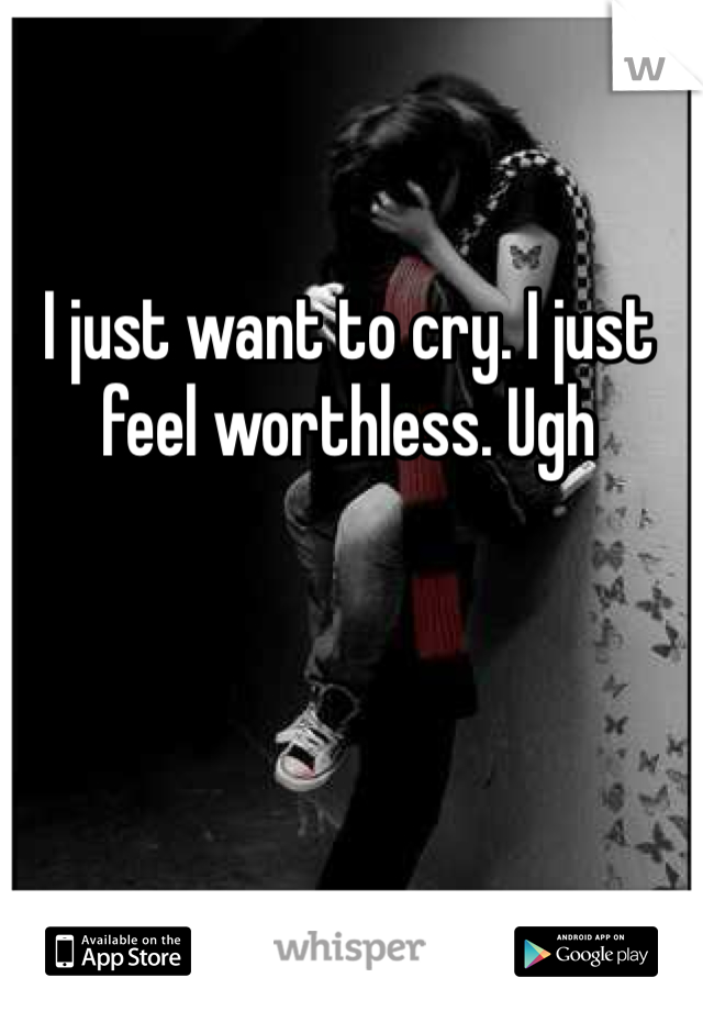 I just want to cry. I just feel worthless. Ugh 