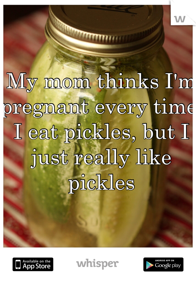My mom thinks I'm pregnant every time I eat pickles, but I just really like pickles